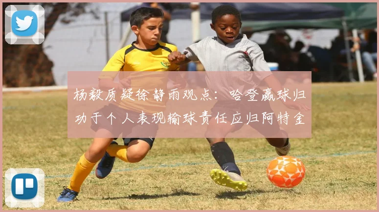 杨毅质疑徐静雨观点：哈登赢球归功于个人表现输球责任应归阿特金森教练