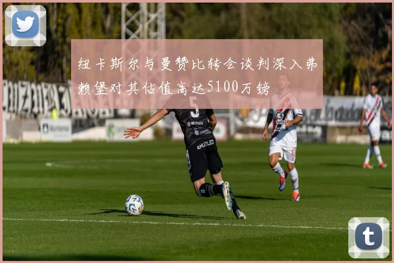 纽卡斯尔与曼赞比转会谈判深入弗赖堡对其估值高达5100万镑