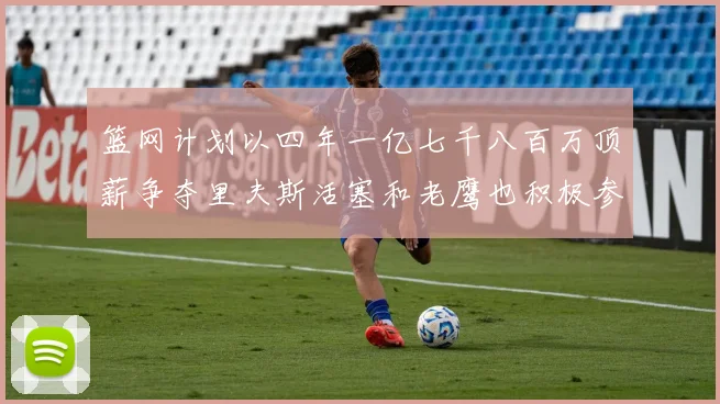 篮网计划以四年一亿七千八百万顶薪争夺里夫斯活塞和老鹰也积极参与竞标