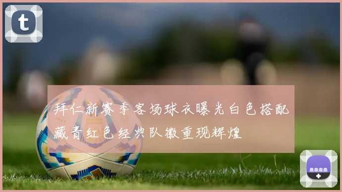拜仁新赛季客场球衣曝光白色搭配藏青红色经典队徽重现辉煌