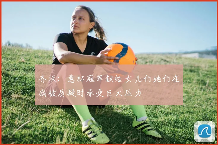 齐沃：意杯冠军献给女儿们她们在我被质疑时承受巨大压力