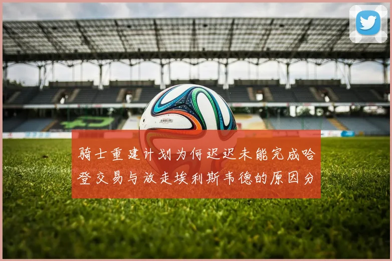 骑士重建计划为何迟迟未能完成哈登交易与放走埃利斯韦德的原因分析