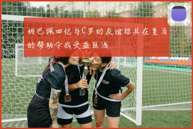姆巴佩回忆与C罗的友谊称其在皇马的帮助令我受益匪浅