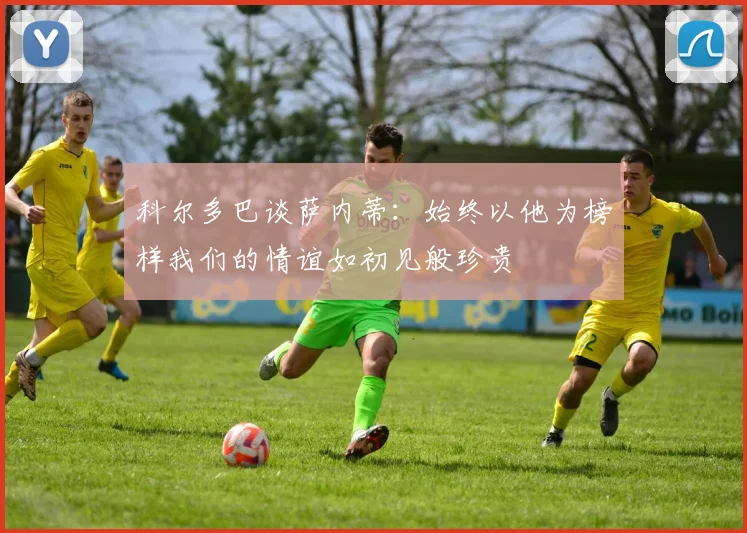 科尔多巴谈萨内蒂：始终以他为榜样我们的情谊如初见般珍贵