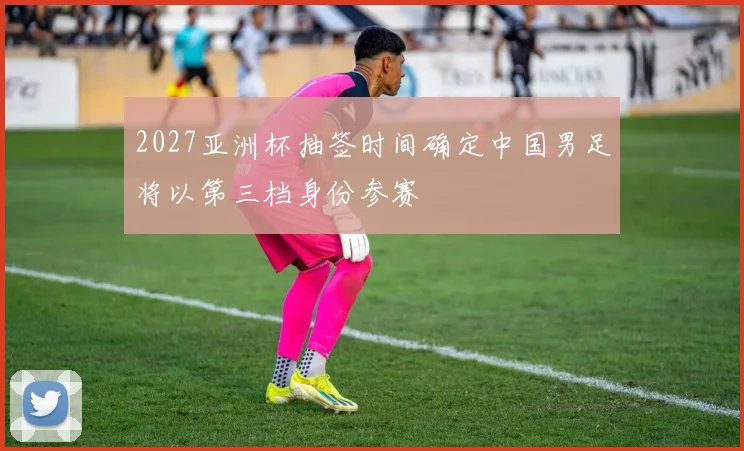 2027亚洲杯抽签时间确定中国男足将以第三档身份参赛