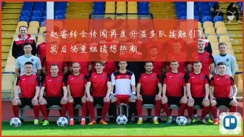 赵睿转会传闻再度升温多队接触引发后场重组猜想热潮