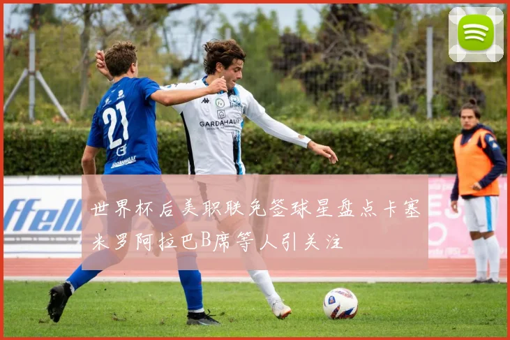 世界杯后美职联免签球星盘点卡塞米罗阿拉巴B席等人引关注