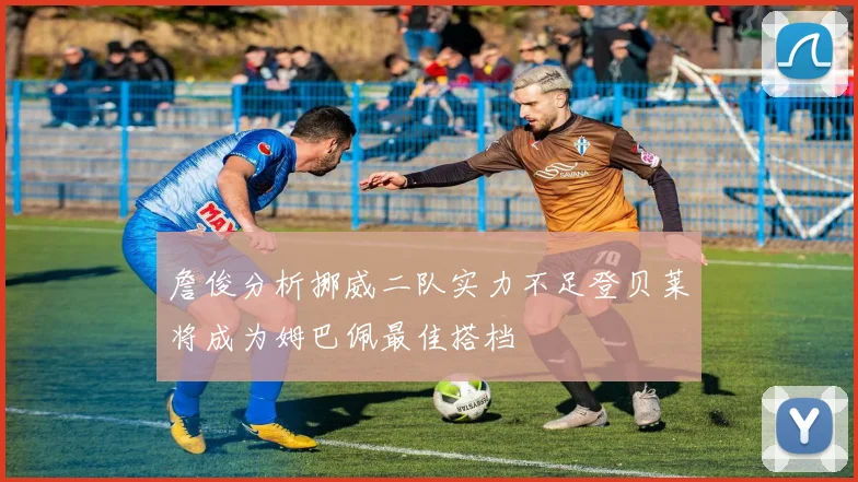 詹俊分析挪威二队实力不足登贝莱将成为姆巴佩最佳搭档