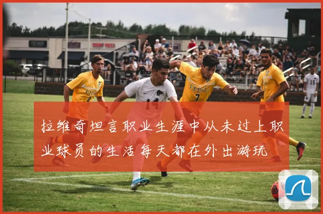 拉维奇坦言职业生涯中从未过上职业球员的生活每天都在外出游玩