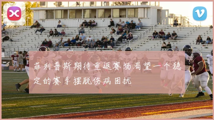 菲利普斯期待重返赛场渴望一个稳定的赛季摆脱伤病困扰