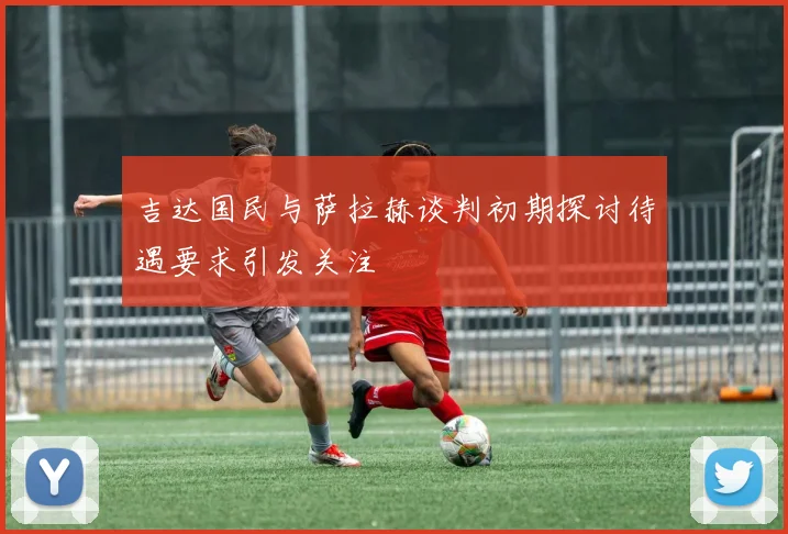 吉达国民与萨拉赫谈判初期探讨待遇要求引发关注