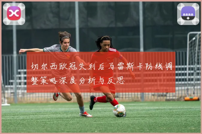 切尔西欧冠失利后马雷斯卡防线调整策略深度分析与反思