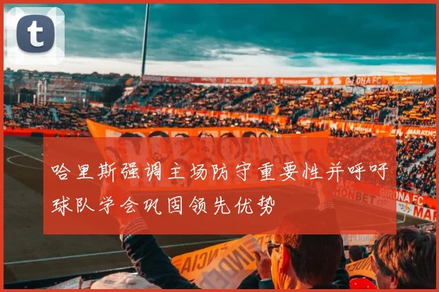 哈里斯强调主场防守重要性并呼吁球队学会巩固领先优势