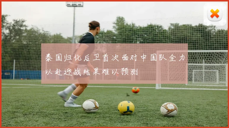 泰国归化后卫首次面对中国队全力以赴迎战结果难以预测
