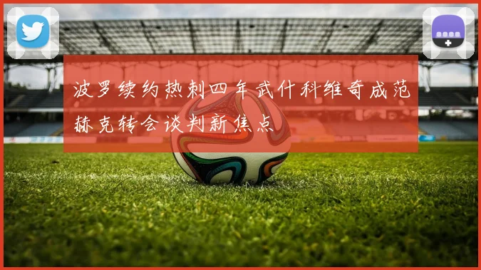 波罗续约热刺四年武什科维奇成范赫克转会谈判新焦点