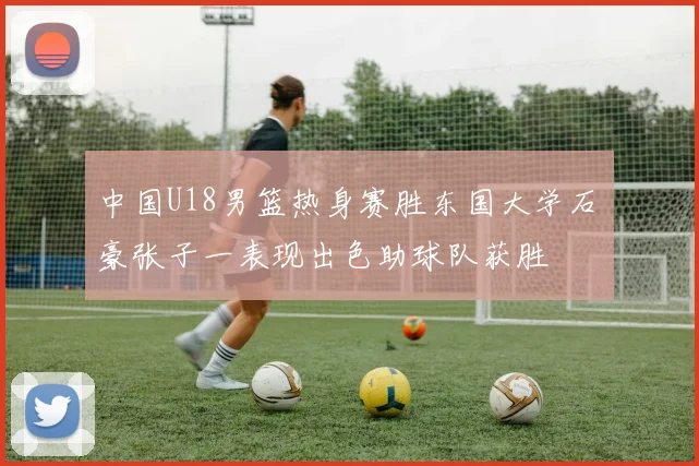 中国U18男篮热身赛胜东国大学石洺豪张子一表现出色助球队获胜