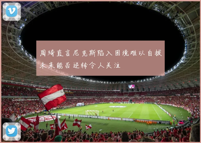 周琦直言尼克斯陷入困境难以自拔未来能否逆转令人关注