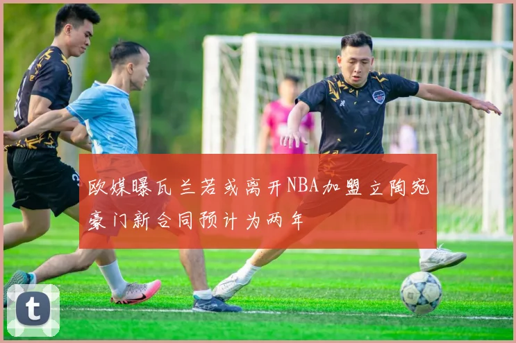 欧媒曝瓦兰若或离开NBA加盟立陶宛豪门新合同预计为两年