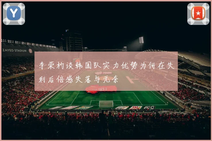 李荣杓谈韩国队实力优势为何在失利后倍感失落与无奈
