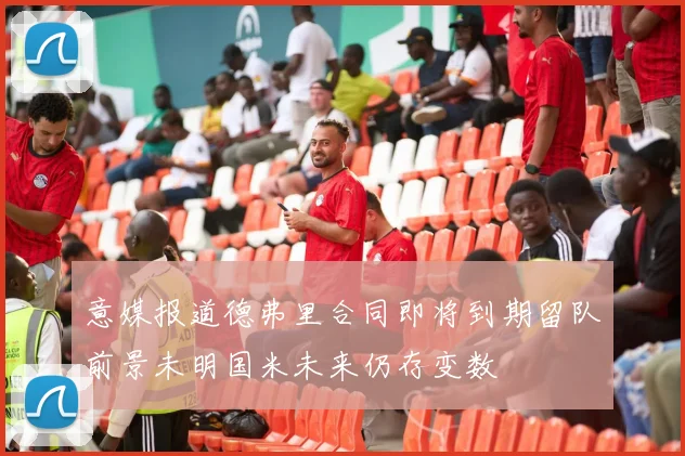 意媒报道德弗里合同即将到期留队前景未明国米未来仍存变数