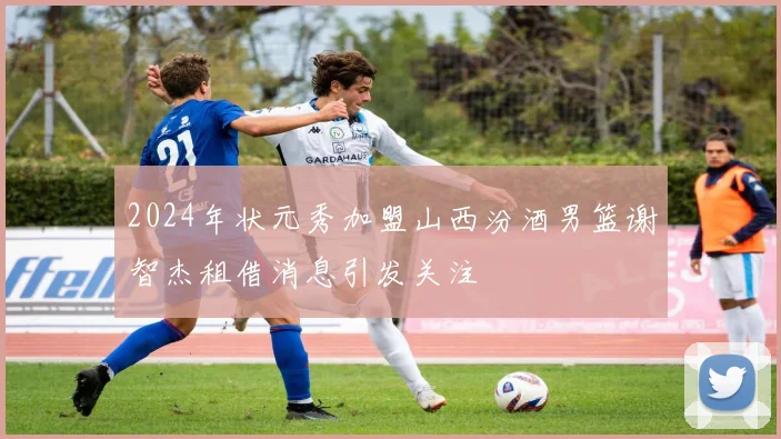 2024年状元秀加盟山西汾酒男篮谢智杰租借消息引发关注