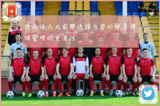 德尚谈九大前锋选择与替补球员情绪管理的重要性