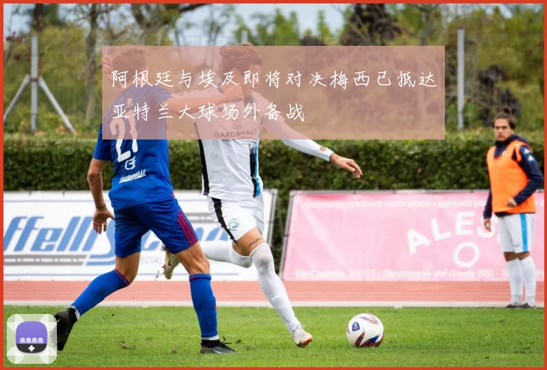 阿根廷与埃及即将对决梅西已抵达亚特兰大球场外备战