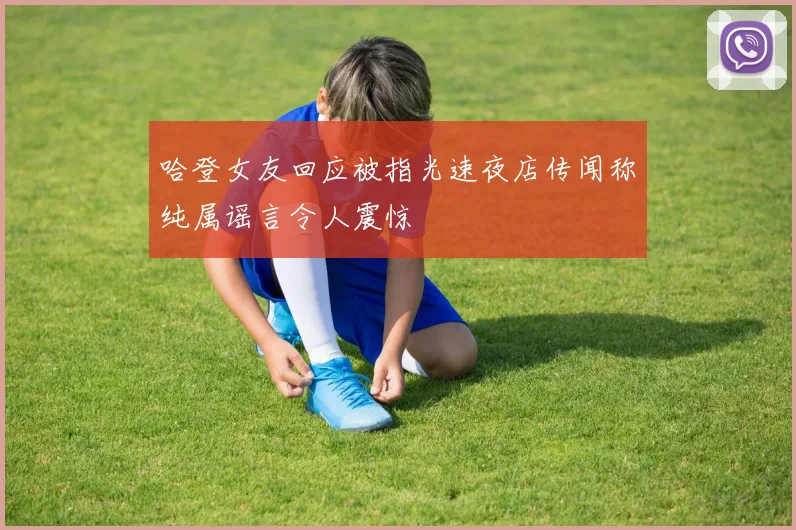 哈登女友回应被指光速夜店传闻称纯属谣言令人震惊